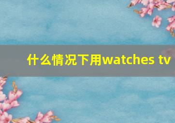 什么情况下用watches tv